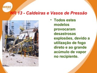 NR 13 - Caldeiras e Vasos de Pressão
• Todos estes
modelos
provocaram
desastrosas
explosões, devido a
utilização de fogo
direto e ao grande
acúmulo de vapor
no recipiente.
 
