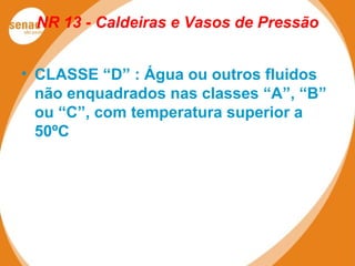 NR 13 - Caldeiras e Vasos de Pressão
• CLASSE “D” : Água ou outros fluidos
não enquadrados nas classes “A”, “B”
ou “C”, com temperatura superior a
50ºC
 