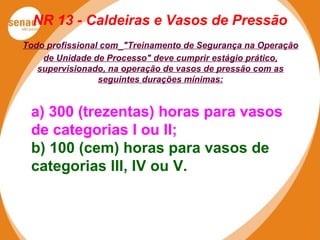 NR 13 - Caldeiras e Vasos de Pressão
a) 300 (trezentas) horas para vasos
de categorias I ou II;
b) 100 (cem) horas para vasos de
categorias III, IV ou V.
Todo profissional com "Treinamento de Segurança na Operação
de Unidade de Processo" deve cumprir estágio prático,
supervisionado, na operação de vasos de pressão com as
seguintes durações mínimas:
 