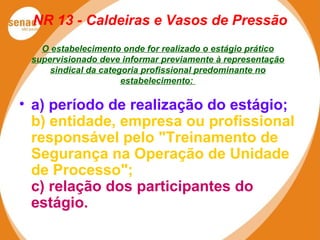 NR 13 - Caldeiras e Vasos de Pressão
O estabelecimento onde for realizado o estágio prático
supervisionado deve informar previamente à representação
sindical da categoria profissional predominante no
estabelecimento:
• a) período de realização do estágio;
b) entidade, empresa ou profissional
responsável pelo "Treinamento de
Segurança na Operação de Unidade
de Processo";
c) relação dos participantes do
estágio.
 