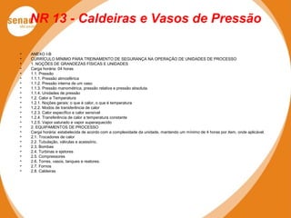 NR 13 - Caldeiras e Vasos de Pressão
• ANEXO I-B
• CURRÍCULO MÍNIMO PARA TREINAMENTO DE SEGURANÇA NA OPERAÇÃO DE UNIDADES DE PROCESSO
• 1. NOÇÕES DE GRANDEZAS FÍSICAS E UNIDADES
• Carga horária: 04 horas
• 1.1. Pressão
• 1.1.1. Pressão atmosférica
• 1.1.2. Pressão interna de um vaso
• 1.1.3. Pressão manométrica, pressão relativa e pressão absoluta.
• 1.1.4. Unidades de pressão
• 1.2. Calor e Temperatura
• 1.2.1. Noções gerais: o que é calor, o que é temperatura
• 1.2.2. Modos de transferência de calor
• 1.2.3. Calor específico e calor sensível
• 1.2.4. Transferência de calor a temperatura constante
• 1.2.5. Vapor saturado e vapor superaquecido
• 2. EQUIPAMENTOS DE PROCESSO
• Carga horária: estabelecida de acordo com a complexidade da unidade, mantendo um mínimo de 4 horas por item, onde aplicável.
• 2.1. Trocadores de calor
• 2.2. Tubulação, válvulas e acessório.
• 2.3. Bombas
• 2.4. Turbinas e ejetores
• 2.5. Compressores
• 2.6. Torres, vasos, tanques e reatores.
• 2.7. Fornos
• 2.8. Caldeiras
 