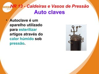 NR 13 - Caldeiras e Vasos de Pressão
Auto claves
• Autoclave é um
aparelho utilizado
para esterilizar
artigos através do
calor húmido sob
pressão.
 
