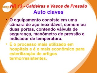 NR 13 - Caldeiras e Vasos de Pressão
Auto claves
• O equipamento consiste em uma
câmara de aço inoxidável, comum ou
duas portas, contendo válvula de
segurança, manômetro de pressão e
indicador de temperatura.
• É o processo mais utilizado em
hospitais e é o mais econômico para
esterilização de artigos
termorresistentes.
 