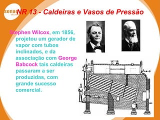 NR 13 - Caldeiras e Vasos de Pressão
Stephen Wilcox, em 1856,
projetou um gerador de
vapor com tubos
inclinados, e da
associação com George
Babcock tais caldeiras
passaram a ser
produzidas, com
grande sucesso
comercial.
 