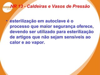 NR 13 - Caldeiras e Vasos de Pressão
• esterilização em autoclave é o
processo que maior segurança oferece,
devendo ser utilizado para esterilização
de artigos que não sejam sensíveis ao
calor e ao vapor.
 