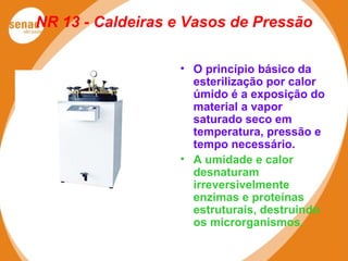 NR 13 - Caldeiras e Vasos de Pressão
• O princípio básico da
esterilização por calor
úmido é a exposição do
material a vapor
saturado seco em
temperatura, pressão e
tempo necessário.
• A umidade e calor
desnaturam
irreversivelmente
enzimas e proteínas
estruturais, destruindo
os microrganismos.
 