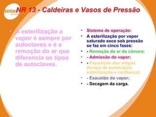NR 13 - Caldeiras e Vasos de Pressão
• A esterilização a
vapor é sempre por
autoclaves e é a
remoção do ar que
diferencia os tipos
de autoclaves.
• Sistema de operação:
• A esterilização por vapor
saturado seco sob pressão
se faz em cinco fases:
• - Remoção do ar da câmara;
• - Admissão do vapor;
• - Exposição dos artigos
(tempo de penetração,
esterilização e confiança);
• - Exaustão do vapor;
• - Secagem da carga.
 