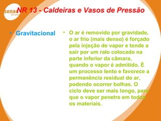 NR 13 - Caldeiras e Vasos de Pressão
• Gravitacional • O ar é removido por gravidade,
o ar frio (mais denso) é forçado
pela injeção de vapor e tende a
sair por um ralo colocado na
parte inferior da câmara,
quando o vapor é admitido. É
um processo lento e favorece a
permanência residual do ar,
podendo ocorrer bolhas. O
ciclo deve ser mais longo, para
que o vapor penetre em todos
os materiais.
 