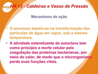NR 13 - Caldeiras e Vasos de Pressão
Mecanismo de ação
• O processo baseia-se na transformação das
partículas de água em vapor, sob a mesma
temperatura.
• A atividade esterelizante da autoclave tem
como princípio a morte celular pela
coagulação das proteínas bacterianas, por
meio do calor, de modo que o microrganismo
perde suas funções vitais.
 