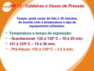 NR 13 - Caldeiras e Vasos de Pressão
Tempo: pode variar de três a 30 minutos,
de acordo com a temperatura o tipo de
equipamento utilizados.
• Temperatura e tempo de exposição:
• - Gravitacional: 132 à 135º C – 10 à 25 min;
• 121 à 123º C – 15 à 30 min;
• - Pré-Vácuo: 132 à 135º C – 3 à 5 min.
 