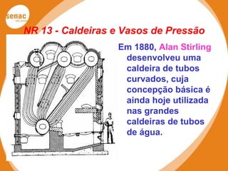 NR 13 - Caldeiras e Vasos de Pressão
Em 1880, Alan Stirling
desenvolveu uma
caldeira de tubos
curvados, cuja
concepção básica é
ainda hoje utilizada
nas grandes
caldeiras de tubos
de água.
 