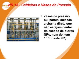 NR 13 - Caldeiras e Vasos de Pressão
• vasos de pressão
ou partes sujeitas
a chama direta que
não estejam dentro
do escopo de outras
NRs, nem do item
13.1. desta NR;
 