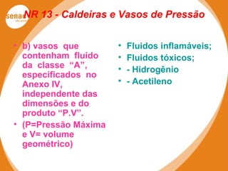 NR 13 - Caldeiras e Vasos de Pressão
• b) vasos que
contenham fluido
da classe “A”,
especificados no
Anexo IV,
independente das
dimensões e do
produto “P.V”.
• (P=Pressão Máxima
e V= volume
geométrico)
• Fluidos inflamáveis;
• Fluidos tóxicos;
• - Hidrogênio
• - Acetileno
 
