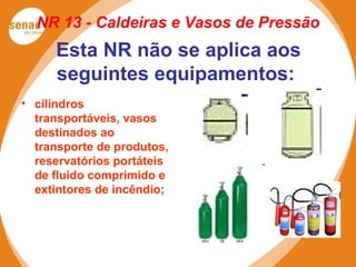NR 13 - Caldeiras e Vasos de Pressão
Esta NR não se aplica aos
seguintes equipamentos:
• cilindros
transportáveis, vasos
destinados ao
transporte de produtos,
reservatórios portáteis
de fluido comprimido e
extintores de incêndio;
 
