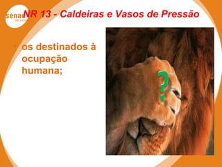 NR 13 - Caldeiras e Vasos de Pressão
• os destinados à
ocupação
humana;
 
