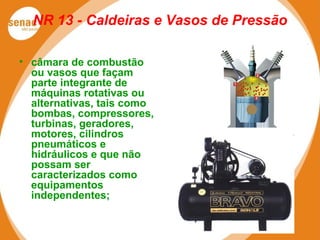 NR 13 - Caldeiras e Vasos de Pressão
• câmara de combustão
ou vasos que façam
parte integrante de
máquinas rotativas ou
alternativas, tais como
bombas, compressores,
turbinas, geradores,
motores, cilindros
pneumáticos e
hidráulicos e que não
possam ser
caracterizados como
equipamentos
independentes;
 