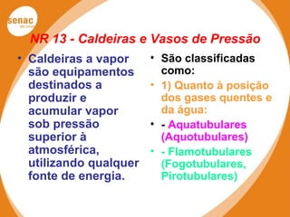 NR 13 - Caldeiras e Vasos de Pressão
• Caldeiras a vapor
são equipamentos
destinados a
produzir e
acumular vapor
sob pressão
superior à
atmosférica,
utilizando qualquer
fonte de energia.
• São classificadas
como:
• 1) Quanto à posição
dos gases quentes e
da água:
• - Aquatubulares
(Aquotubulares)
• - Flamotubulares
(Fogotubulares,
Pirotubulares)
 