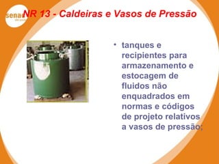 NR 13 - Caldeiras e Vasos de Pressão
• tanques e
recipientes para
armazenamento e
estocagem de
fluidos não
enquadrados em
normas e códigos
de projeto relativos
a vasos de pressão;
 