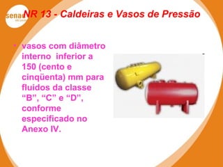 NR 13 - Caldeiras e Vasos de Pressão
• vasos com diâmetro
interno inferior a
150 (cento e
cinqüenta) mm para
fluidos da classe
“B”, “C” e “D”,
conforme
especificado no
Anexo IV.
 