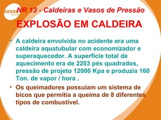 NR 13 - Caldeiras e Vasos de Pressão
EXPLOSÃO EM CALDEIRA
• A caldeira envolvida no acidente era uma
caldeira aquatubular com economizador e
superaquecedor. A superfície total de
aquecimento era de 2203 pés quadrados,
pressão de projeto 12000 Kpa e produzia 160
Ton. de vapor / hora .
• Os queimadores possuíam um sistema de
bicos que permitia a queima de 8 diferentes
tipos de combustível.
 
