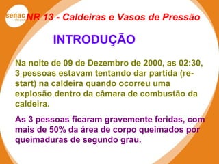 NR 13 - Caldeiras e Vasos de Pressão
Na noite de 09 de Dezembro de 2000, as 02:30,
3 pessoas estavam tentando dar partida (re-
start) na caldeira quando ocorreu uma
explosão dentro da câmara de combustão da
caldeira.
As 3 pessoas ficaram gravemente feridas, com
mais de 50% da área de corpo queimados por
queimaduras de segundo grau.
INTRODUÇÃO
 