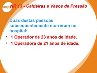 NR 13 - Caldeiras e Vasos de Pressão
• Duas destas pessoas
subseqüentemente morreram no
hospital:
• 1 Operador de 23 anos de idade.
• 1 Operadora de 21 anos de idade.
 