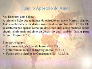 João, o Apóstolo do Amor
Seu Encontro com Cristo
A primeira lição que retiramos do episódio em que o Messias chamou
João é a obediência imediata e irrestrita do apóstolo (Mc 1.17,18). Ele
se destacou não apenas como um dos Doze, mas como membro de um
círculo ainda mais próximo de Jesus, do qual também faziam parte
Pedro e Tiago (Gl 2.9).
Eles participaram:
• Da ressureição da filha de Jairo (Mc 5.37);
• Estiveram no monte da transfiguração (Mt 17.1);
• Foram com o Senhor ao Getsêmani (Mc 14.32,33).
 