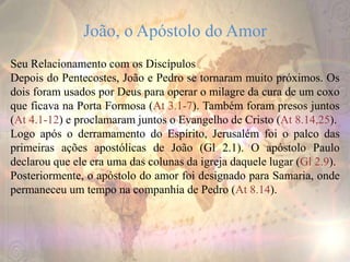 João, o Apóstolo do Amor
Seu Relacionamento com os Discípulos
Depois do Pentecostes, João e Pedro se tornaram muito próximos. Os
dois foram usados por Deus para operar o milagre da cura de um coxo
que ficava na Porta Formosa (At 3.1-7). Também foram presos juntos
(At 4.1-12) e proclamaram juntos o Evangelho de Cristo (At 8.14,25).
Logo após o derramamento do Espírito, Jerusalém foi o palco das
primeiras ações apostólicas de João (Gl 2.1). O apóstolo Paulo
declarou que ele era uma das colunas da igreja daquele lugar (Gl 2.9).
Posteriormente, o apóstolo do amor foi designado para Samaria, onde
permaneceu um tempo na companhia de Pedro (At 8.14).
 