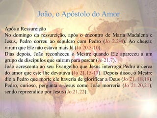 João, o Apóstolo do Amor
Após a Ressureição
No domingo da ressureição, após o encontro de Maria Madalena e
Jesus, Pedro correu ao sepulcro com Pedro (Jo 2.2-4). Ao chegar,
viram que Ele não estava mais lá (Jo 20.5-10).
Dias depois, João reconheceu o Mestre quando Ele apareceu a um
grupo de discípulos que saíram para pescar (Jo 21.7).
João acrescenta ao seu Evangelho que Jesus interroga Pedro a cerca
do amor que este lhe devotava (Jo 21.15-17). Depois disso, o Mestre
diz a Pedro que morte ele haveria de glorificar a Deus (Jo 21. 18,19).
Pedro, curioso, pergunta a Jesus como João morreria (Jo 21.20,21),
sendo repreendido por Jesus (Jo 21.22).
 