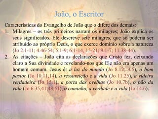 João, o Escritor
Características do Evangelho de João que o difere dos demais:
1. Milagres – os três primeiros narram os milagres; João explica os
seus significados. Ele descreve sete milagres, que só poderia ser
atribuído ao próprio Deus, o que exerce domínio sobre a natureza
(Jo 2.1-11; 4.46-54; 5.1-9; 6.1-14, 15-21; 9.1-7; 11.38-44).
2. As citações – João cita as declarações que Cristo fez, deixando
claro a Sua divindade e revelando-nos que Ele não era apenas um
homem comum. Jesus é: a luz do mundo (Jo 8.12; 9.5), o bom
pastor (Jo 10.11,14), a ressureição e a vida (Jo 11.25), a videira
verdadeira (Jo 15.1), a porta das ovelhas (Jo 10.7b), o pão da
vida (Jo 6.35,41,48,51), o caminho, a verdade e a vida (Jo 14.6).
 