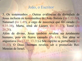 João, o Escritor
3. Os testemunhos – Outras evidências da divindade de
Jesus incluem os testemunhos de: João Batista (Jo 1.32-34),
Natanael (Jo 1.49), o cego de nascença que foi curado (Jo
9.35-38), Marta, irmã de Lázaro (Jo 11.27), Tomé (Jo
20.28).
Além de divino, Jesus também revelou ser totalmente
humano, pois ele ficava cansado (Jo 4.6), Sua alma se
angustiava (Jo 12.27; 13.21) e Seu espírito se perturbava (Jo
11.33). O Deus –homem revelou ser o prometido Rei-
Messias de Israel.
 