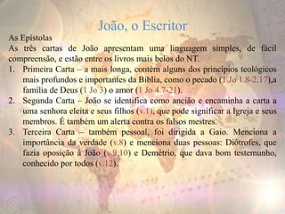 João, o Escritor
As Epístolas
As três cartas de João apresentam uma linguagem simples, de fácil
compreensão, e estão entre os livros mais belos do NT.
1. Primeira Carta – a mais longa, contém alguns dos princípios teológicos
mais profundos e importantes da Bíblia, como o pecado (1 Jo 1.8-2.17),a
família de Deus (1 Jo 3) o amor (1 Jo 4.7-21).
2. Segunda Carta – João se identifica como ancião e encaminha a carta a
uma senhora eleita e seus filhos (v.1), que pode significar a Igreja e seus
membros. É também um alerta contra os falsos mestres.
3. Terceira Carta – também pessoal, foi dirigida a Gaio. Menciona a
importância da verdade (v.8) e menciona duas pessoas: Diótrofes, que
fazia oposição à João (v.9,10) e Demétrio, que dava bom testemunho,
conhecido por todos (v.12).
 