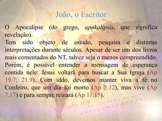 João, o Escritor
O Apocalipse (do grego, apokalipsis, que significa
revelação).
Tem sido objeto de estudo, pesquisa e distintas
interpretações durante séculos. Apesar de ser um dos livros
mais comentados do NT, talvez seja o menos compreendido.
Porém, é possível entender a mensagem de esperança
contida nele: Jesus voltará para buscar a Sua Igreja (Ap
19.7; 21.9). Com iddo, devemos manter viva a fé no
Cordeiro, que um dia foi morto (Ap 5.12), mas vive (Ap
7.17) e para sempre reinará (Ap 11.15).
 