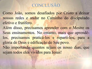 CONCLUSÃO
Como João, somos desafiados por Cristo a deixar
nossas redes e andar no Caminho do discipulado
efetivo e frutífero.
Além disso, precisamos aprender com o Mestre os
Seus ensinamentos. No entanto, mais que aprendê-
los, precisamos praticá-los e reparti-los, para a
glória de Deus e edificação de Seu povo.
Não importando quantos sejam os nosso dias, que
sejam todos eles vividos para Jesus!
 