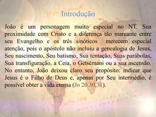 Introdução
João é um personagem muito especial no NT. Sua
proximidade com Cristo e a diferença tão marcante entre
seu Evangelho e os três sinóticos merecem especial
atenção, pois o apóstolo não incluiu a genealogia de Jesus,
Seu nascimento, Seu batismo, Sua tentação, Suas parábolas,
Sua transfiguração, a Ceia, o Getsêmani ou a sua ascensão.
No entanto, João deixou claro seu propósito: indicar que
Jesus é o Filho de Deus e, apenas por Seu intermédio, é
possível obter a vida eterna (Jo 20.30,31).
 