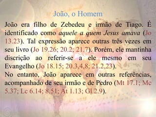 João, o Homem
João era filho de Zebedeu e irmão de Tiago. É
identificado como aquele a quem Jesus amava (Jo
13.23). Tal expressão aparece outras três vezes em
seu livro (Jo 19.26; 20.2; 21.7). Porém, ele mantinha
discrição ao referir-se a ele mesmo em seu
Evangelho (Jo 18.15; 20.3,4,8; 21.2,23).
No entanto, João aparece em outras referências,
acompanhado de seu irmão e de Pedro (Mt 17.1; Mc
5.37; Lc 6.14; 8.51; At 1.13; Gl 2.9).
 