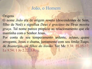 João, o Homem
Origens
O nome João era de origem semita (descendentes de Sem,
filho de Noé) e significa Deus é gracioso ou Deus mostra
graça. Tal nome parece propício ao relacionamento que ele
mantinha com o Senhor Jesus.
Por conta de seu temperamento ardente, zeloso, quase
arrogante, Jesus o chama, juntamente com seu timão Tiago,
de Boanerges, ou filhos do trovão. Ver Mc 9.38; 10.35-37;
Lc 9.54; 1 Jo 2.22; 3.8.
 