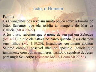 João, o Homem
Família
Os Evangelhos nos revelam muito pouco sobre a família de
João. Sabemos que ela residia às margens do Mar da
Galiléia (Mt 4.20-22).
Além disso, sabemos que o nome de seu pai era Zebedeu
(Mt 4.21), e que ele estava no barco quando Jesus chamou
seus filhos (Mc 1.19,20). Estudiosos costumam apontar
Salomé como a possível mãe do apóstolo (aquela que
juntamente com outras mulheres, visitou o sepulcro de Jesus
para ungir Seu corpo (compare Mc 16.1 com Mt 27.56).
 