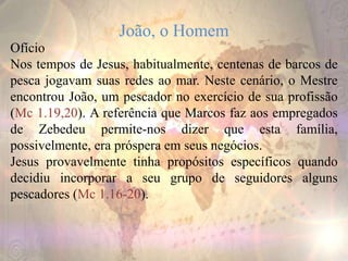 João, o Homem
Ofício
Nos tempos de Jesus, habitualmente, centenas de barcos de
pesca jogavam suas redes ao mar. Neste cenário, o Mestre
encontrou João, um pescador no exercício de sua profissão
(Mc 1.19,20). A referência que Marcos faz aos empregados
de Zebedeu permite-nos dizer que esta família,
possivelmente, era próspera em seus negócios.
Jesus provavelmente tinha propósitos específicos quando
decidiu incorporar a seu grupo de seguidores alguns
pescadores (Mc 1.16-20).
 