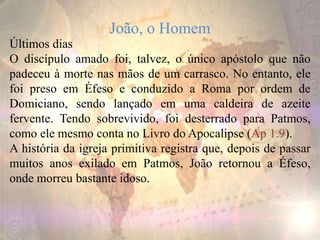 João, o Homem
Últimos dias
O discípulo amado foi, talvez, o único apóstolo que não
padeceu à morte nas mãos de um carrasco. No entanto, ele
foi preso em Éfeso e conduzido a Roma por ordem de
Domiciano, sendo lançado em uma caldeira de azeite
fervente. Tendo sobrevivido, foi desterrado para Patmos,
como ele mesmo conta no Livro do Apocalipse (Ap 1.9).
A história da igreja primitiva registra que, depois de passar
muitos anos exilado em Patmos, João retornou a Éfeso,
onde morreu bastante idoso.
 