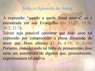 João, o Apóstolo do Amor
A expressão “aquele a quem Jesus amava” só é
encontrada em seu Evangelho (Jo 13.23; 19.26;
20.2; 21.7).
Talvez seja possível constatar que João usou tal
expressão por compreender a plena dimensão do
amor que Jesus oferece (1 Jo 4.19; Jo 3.16).
Portanto, considerando tal linha de pensamento, esse
seria um autorrelato de alguém que, pessoalmente,
experimentara tal dádiva.
 