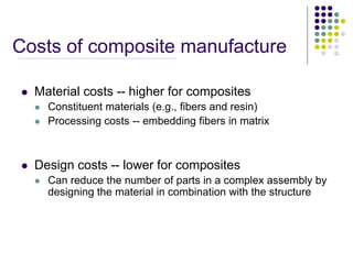 Costs of composite manufacture
 Material costs -- higher for composites
 Constituent materials (e.g., fibers and resin)
 Processing costs -- embedding fibers in matrix
 Design costs -- lower for composites
 Can reduce the number of parts in a complex assembly by
designing the material in combination with the structure
 