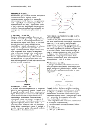 Movimiento ondulatorio y ondas Hugo Medina Guzmán
15
REFLEXION DE ONDAS
Ahora veremos que sucede con una onda al llegar a un
extremo que la confina; para este estudio
consideraremos una perturbación en una cuerda,
primero veremos cuando el extremo esta rígidamente
atado a la pared y la cuerda no tienen posibilidad de
desplazamiento en ese punto. Luego veremos el caso
en que la cuerda tiene posibilidad de desplazamiento
vertical en el punto de atadura. Esta propiedad de las
ondas que aquí introducimos se aplica a todas las
ondas.
Primer Caso.- Extremo fijo
Cuando el pulso de una onda llega al extremo más
alejado de una cuerda que esta fija a una pared en ese
extremo, la onda no se detiene repentinamente, sino
que es reflejada. Si no se disipa energía en el extremo
lejano de la cuerda, la onda reflejada tiene una
magnitud igual a la de la onda incidente; sin embargo,
la dirección de desplazamiento se invertirá (vea
figura). Esta inversión sucede porque a medida que el
pulso encuentra la pared, la fuerza hacia arriba del
pulso en el extremo tira hacia arriba sobre la pared.
Como resultado, de acuerdo con la tercera ley de
Newton, la pared tira hacia abajo sobre la cuerda. Esta
fuerza de reacción hace que la cuerda estalle hacia
abajo, iniciando un pulso reflejado que se aleja con una
amplitud invertida (o negativa).
Segundo Caso.- Extremo Libre
Si la cuerda tiene libertad para moverse en su extremo
lejano. De nuevo, un pulso de onda que viaja a lo largo
de la cuerda se refleja cuando alcanza ese extremo (vea
figura). Pero en este caso vemos que la onda reflejada
tiene la misma dirección de desplazamiento que la
onda incidente. A medida que el pulso alcanza el
extremo de la cuerda, ésta se mueve en respuesta al
pulso. A medida que el extremo de la cuerda empieza a
regresar a su posición, inicia un pulso inverso a lo
largo de la cuerda, justamente como si el movimiento
final se debiera a alguna fuerza externa. El resultado es
un pulso exactamente igual al pulso de onda incidente.
Pero viajando en el sentido contrario.
PRINCIPIO DE SUPERPOSICIÓN DE ONDAS -
INTERFERENCIA
Tratamos en este punto el efecto combinado de dos o
más ondas que viajan en el mismo medio. En un medio
lineal, esto es, en un medio en que la fuerza de
recuperación es proporcional al desplazamiento del
mismo, se puede aplicar el principio de superposición
para obtener la perturbación resultante. Este principio
es aplicable a muchos tipos de ondas, incluyendo las
ondas en cuerdas, ondas sonoras, ondas superficiales
en el agua y ondas electromagnéticas. El término
interferencia se empleó para describir el efecto
producido al combinar dos ondas que se desplazan
simultáneamente a través de un medio.
Principio de superposición.
El principio de superposición establece que, cuando
dos o más ondas se mueven en el mismo medio lineal,
la onda resultante en cualquier punto es igual a la suma
algebraica de los desplazamientos de todas las ondas
componentes.
Ejemplo 26. Entre dos barras paralelas se mantiene
tensa una cuerda mediante dos anillos, como se indica
en la figura. Se perturba la cuerda partiendo de un
desplazamiento inicial como el indicado en la figura
(muy exagerado en la misma). La longitud de la cuerda
es d y la velocidad de propagación de las ondas
transversales en dicha cuerda es v.
Cuánto tiempo transcurrirá hasta que la cuerda alcance
un estado igual al representado si:
a) Los anillos pueden moverse libremente a lo largo
de las barras.
b) Un anillo está fijo.
c) Están fijos los dos anillos.
 