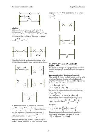 Movimiento ondulatorio y ondas Hugo Medina Guzmán
16
Solución.
a) Si los anillos pueden moverse a lo largo de las
barras, cuando los pulsos de la figura llegan a los
extremos la reflexión se realiza sin cambio de fase. El
máximo central se produce en el instante 1
t tal que:
v
d
t
2
/
2
1 = ⇒
v
d
t =
1
b) En el anillo fijo se produce cambio de fase en la
reflexión. La propagación sigue los pasos de la figura.
Se produce un mínimo en el centro en el instante:
v
d
v
d
v
d
v
d
t
2
2
/
2
/
=
+
+
= y el tiempo necesario
para que se produzca el máximo en el centro es el
doble que el anterior, es decir:
v
d
t
4
2 =
c) Con los dos extremos fijos hay cambio de fase en
ambos. Como se aprecia en la figura el mínimo central
se produce en v
d
t /
= , y el máximo en un tiempo:
v
d
t
2
3 =
ONDAS QUE VIAJAN EN LA MISMA
DIRECCION.
Se aplicará el principio de superposición a dos ondas
armónicas que viajan en la misma dirección en cierto
medio.
Ondas con la misma Amplitud y frecuencia.
Si el sentido de avance es el del semieje positivo de las
x, y tienen la misma frecuencia, longitud de onda y
amplitud, pero difieren en fase se pueden expresar sus
funciones de onda individuales como
( )
kx
t
A
y −
= ω
sen
1 e
( )
ϕ
ω −
−
= kx
t
A
y sen
2
La función de onda resultante y se obtiene haciendo
2
1 y
y
ytotal +
=
( ) ( )
ϕ
ω
ω −
−
+
−
= kx
t
A
kx
t
A sen
sen
Empleando la identidad trigonométrica siguiente:
( ) ( )
2
sen
2
cos
2
sen
sen
B
A
B
A
B
A
+
−
=
+
Se obtiene
⎟
⎠
⎞
⎜
⎝
⎛
−
−
⎥
⎦
⎤
⎢
⎣
⎡
=
2
sen
2
cos
2
ϕ
ω
ϕ
t
kx
A
ytotal
Luego, observamos el movimiento resultante es
nuevamente ondulatorio, pues es de la forma
( )
vt
x
f − o bien ( )
t
kx
f ω
− .
 