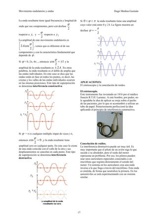 Movimiento ondulatorio y ondas Hugo Medina Guzmán
17
La onda resultante tiene igual frecuencia y longitud de
onda que sus componentes, pero con desfase
2
ϕ
respecto a 1
y y
2
ϕ
− respecto a 2
y
La amplitud de este movimiento ondulatorio es
⎥
⎦
⎤
⎢
⎣
⎡
2
cos
2
ϕ
A , vemos que es diferente al de sus
componentes y con la característica fundamental que
depende de ϕ .
Si ϕ = 0, 2π, 4π..., entonces 1
2
cos ±
=
ϕ
y la
amplitud de la onda resultante es A
2
± . En otras
palabras, la onda resultante es el doble de amplia que
las ondas individuales. En este caso se dice que las
ondas están en fase en todos los puntos, es decir, las
crestas y los valles de las ondas individuales ocurren
en las mismas posiciones. Este tipo de superposición
se denomina interferencia constructiva.
Si ϕ = π (o cualquier múltiplo impar de veces ) π,
entonces 0
2
cos =
ϕ
, y la onda resultante tiene
amplitud cero en cualquier parte. En este caso la cresta
de una onda coincide con el valle de la otra y sus
desplazamientos se cancelan en cada punto. Este tipo
de superposición se denomina interferencia
destructiva.
Si π
ϕ <
<
0 la onda resultante tiene una amplitud
cuyo valor está entre 0 y 2A. La figura muestra un
desfase
2
π
ϕ −
=
APLICACIONES:
El estetoscopio y la cancelación de ruidos.
El estetoscopio.
Este instrumento fue inventado en 1816 por el médico
francés R.T.H. Laennec. A este hombre, por pudor, no
le agradaba la idea de aplicar su oreja sobre el pecho
de las pacientes, por lo que se acostumbró a utilizar un
tubo de papel. Posteriormente perfeccionó la idea
aplicando el principio de interferencia constructiva.
Cancelación de ruidos.
La interferencia destructiva puede ser muy útil. Es
muy importante que el piloto de un avión oiga lo que
sucede a su alrededor, pero el ruido del motor
representa un problema. Por eso, los pilotos pueden
usar unos auriculares especiales conectados a un
micrófono que registra directamente el sonido del
motor. Un sistema en los auriculares crea una onda
inversa a la que llega a través del micrófono. Esta onda
es emitida, de forma que neutraliza la primera. En los
automóviles se está experimentando con un sistema
similar.
 