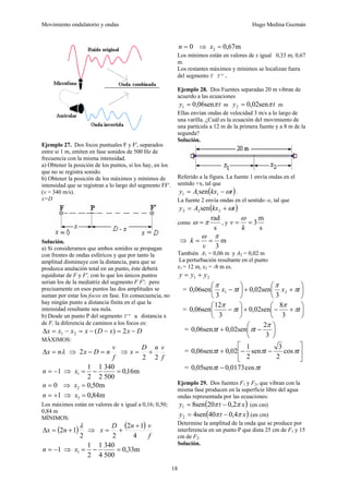 Movimiento ondulatorio y ondas Hugo Medina Guzmán
18
Ejemplo 27. Dos focos puntuales F y F', separados
entre si 1 m, emiten en fase sonidos de 500 Hz de
frecuencia con la misma intensidad.
a) Obtener la posición de los puntos, si los hay, en los
que no se registra sonido.
b) Obtener la posición de los máximos y mínimos de
intensidad que se registran a lo largo del segmento FF'.
(v = 340 m/s).
x=D
Solución.
a) Si consideramos que ambos sonidos se propagan
con frentes de ondas esféricos y que por tanto la
amplitud disminuye con la distancia, para que se
produzca anulación total en un punto, éste deberá
equidistar de F y F', con lo que los únicos puntos
serian los de la mediatriz del segmento F F'; pero
precisamente en esos puntos las dos amplitudes se
suman por estar los focos en fase. En consecuencia, no
hay ningún punto a distancia finita en el que la
intensidad resultante sea nula.
b) Desde un punto P del segmento F' a distancia x
de F, la diferencia de caminos a los focos es:
D
x
x
D
x
x
x
x −
=
−
−
=
−
=
Δ 2
)
(
2
1
MÁXlMOS:
λ
n
x =
Δ ⇒
f
v
n
D
x =
−
2 ⇒
f
v
n
D
x
2
2
+
=
1
−
=
n ⇒ m
16
,
0
500
340
2
1
2
1
1 =
−
=
x
0
=
n ⇒ m
50
,
0
2 =
x
1
+
=
n ⇒ m
84
,
0
3 =
x
Los máximos están en valores de x igual a 0,16; 0,50;
0,84 m
MÍNIMOS:
( )
2
1
2
λ
+
=
Δ n
x ⇒
( )
f
v
n
D
x
4
1
2
2
+
+
=
1
−
=
n ⇒ m
33
,
0
500
340
4
1
2
1
1 =
−
=
x
0
=
n ⇒ m
67
,
0
2 =
x
Los mínimos están en valores de x igual 0,33 m; 0,67
m.
Los restantes máximos y mínimos se localizan fuera
del segmento F F'.
Ejemplo 28. Dos Fuentes separadas 20 m vibran de
acuerdo a las ecuaciones
t
y π
sen
06
,
0
1 = m t
y π
sen
02
,
0
2 = m
Ellas envían ondas de velocidad 3 m/s a lo largo de
una varilla. ¿Cuál es la ecuación del movimiento de
una partícula a 12 m de la primera fuente y a 8 m de la
segunda?
Solución.
Referido a la figura. La fuente 1 envía ondas en el
sentido +x, tal que
( )
t
kx
A
y ω
−
= 1
1
1 sen .
La fuente 2 envía ondas en el sentido -x, tal que
( )
t
kx
A
y ω
+
= 2
2
2 sen
como
s
rad
π
ω = , y
s
m
3
=
=
k
v
ω
⇒ m
3
π
ω
=
=
v
k
También A1 = 0,06 m y A2 = 0,02 m
La perturbación resultante en el punto
x1 = 12 m, x2 = -8 m es.
2
1 y
y
y +
=
= ⎟
⎠
⎞
⎜
⎝
⎛
+
+
⎟
⎠
⎞
⎜
⎝
⎛
− t
x
t
x π
π
π
π
2
1
3
sen
02
,
0
3
sen
06
,
0
= ⎟
⎠
⎞
⎜
⎝
⎛
+
−
+
⎟
⎠
⎞
⎜
⎝
⎛
− t
t π
π
π
π
3
8
sen
02
,
0
3
12
sen
06
,
0
= ⎟
⎠
⎞
⎜
⎝
⎛
−
+
3
2
sen
02
,
0
sen
06
,
0
π
π
π t
t
= ⎥
⎦
⎤
⎢
⎣
⎡
−
−
+ t
t
t π
π
π cos
2
3
sen
2
1
02
,
0
sen
06
,
0
= t
t π
π cos
0173
,
0
sen
05
,
0 −
Ejemplo 29. Dos fuentes F1 y F2, que vibran con la
misma fase producen en la superficie libre del agua
ondas representada por las ecuaciones:
( )
x
t
y π
π 2
,
0
20
sen
8
1 −
= (en cm)
( )
x
t
y π
π 4
,
0
40
sen
4
2 −
= (en cm)
Determine la amplitud de la onda que se produce por
interferencia en un punto P que dista 25 cm de F1 y 15
cm de F2.
Solución.
 