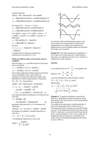 Movimiento ondulatorio y ondas Hugo Medina Guzmán
19
Usando la relación
( ) B
A
B
A
B
A sen
cos
cos
sen
sen −
=
− :
( )
x
t
x
t
y π
π
π
π 2
,
0
sen
20
cos
-
2
,
0
cos
20
sen
8
1 =
( )
x
t
x
t
y π
π
π
π 4
,
0
sen
40
cos
-
4
,
0
cos
40
sen
4
2 =
En el punto P (x1 = 25 cm, x2= 15 cm):
( )
π
π
π
π 5
sen
20
cos
-
5
cos
20
sen
8
1 t
t
y =
( )
π
π
π
π sen6
40
cos
-
6
cos
40
sen
4
2 t
t
y =
Con 0
cos
5
sen =
= π
π , 1
cos
5
cos −
=
= π
π
y 0
2
cos
6
sen =
= π
π , 1
2
cos
6
cos =
= π
π
Obtenemos:
( ) t
t
y π
π 2
sen
8
20
sen
-
8
1 −
=
=
( ) t
t
y π
π 2
sen
4
40
sen
4
2 =
=
La suma:
t
t
y
y
y π
π 2
sen
4
2
sen
8
2
1 +
−
=
+
= =
t
π
2
sen
4
−
La amplitud de la onda que se produce por
interferencia en un punto P es 4 cm.
Ondas que difieren tanto en Frecuencia como en
Amplitud
Sean las ondas y1 e y2 que difieren tanto en frecuencia
como en amplitud
( ) 1
1
1
1
1
1 sen
sen θ
ω A
x
k
t
A
y =
±
= e
( ) 2
2
2
2
2
2 sen
sen θ
ω A
x
k
t
A
y =
±
=
Si las ondas componentes difieren tanto en frecuencia
como en amplitud, existen varios modos de
combinarse, de modo que todos ellos exigen cierta
habilidad en el cálculo trigonométrico. Si ponemos
δ
θ
θ +
= 1
2 y desarrollamos
( ) δ
θ
δ
θ
δ
θ sen
cos
cos
sen
sen 1
1
1 +
=
+
2
1 y
y
y +
= = 2
2
1
1 sen
sen θ
θ A
A +
= ( )
δ
θ
θ +
+ 1
2
1
1 sen
sen A
A
= ( ) 1
2
1
2
1 cos
sen
sen
cos θ
δ
θ
δ A
A
A +
+ (1)
Esta expresión puede recombinarse en la forma de una
sola onda
( )
φ
θ +
= 1
sen
A
y
= 1
1 cos
sen
sen
cos θ
φ
θ
φ A
A + (2)
Igualando coeficientes de (1) y (2) obtenemos las
ecuaciones:
δ
φ cos
cos 2
1 A
A
A +
= y δ
φ sen
sen 2
A
A =
Elevándolas al cuadrado y sumando obtenemos el
valor de A:
δ
cos
2 2
1
2
2
2
1 A
A
A
A
A +
+
=
Y dividiéndolas obtenemos el valor de φ :
δ
δ
φ
cos
sen
tan
2
1
2
A
A
A
+
=
Si se desea la onda resultante puede sumarse a una
tercera onda y así sucesivamente. En general esta
superposición no es simple, puesto que tanto la
amplitud como la fase resultante pueden ser funciones
del tiempo y de la posición.
Ejemplo 30. Dos ondas armónicas de amplitudes 2 y
4 cm viajan en la misma dirección y tienen idéntica
frecuencia; si su diferencia de fase es π/4, calcúlese la
amplitud de la onda resultante.
Solución.
A una diferencia de fase
4
π
δ = , le corresponde una
distancia:
8
2
π
π
λδ
δ
=
=
=
Δ
k
x
y como la amplitud de la onda resultante verifica:
δ
cos
2 2
1
2
2
2
1
2
o
o
o
o
o A
A
A
A
A +
+
=
Sustituyendo:
δ
cos
2 2
1
2
2
2
1 o
o
o
o
o A
A
A
A
A +
+
=
= cm
6
,
5
4
cos
16
16
4 =
+
+
π
Ejemplo 31. El aparato de Quincke consta de dos
tubos en U, pudiéndose deslizar las ramas de uno de
ellos dentro de las ramas del otro. En las proximidades
de la ramificación
A se produce un sonido que se escucha poniendo el
oído en B. Deslizando el tubo 1 dentro del 2, se
encuentran posiciones en las que no se percibe sonido;
¿por qué? Si el desplazamiento lateral que hay que dar
al tubo 1, desde que no se percibe sonido hasta que, de
nuevo, se deja de percibir, es de 25 cm, ¿cuáles son la
longitud de onda, la frecuencia y el período de las
ondas sonoras? Velocidad de propagación del sonido
en el aire, 340 m/s.
 