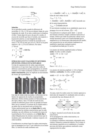 Movimiento ondulatorio y ondas Hugo Medina Guzmán
20
Solución.
No se percibirá sonido cuando la diferencia de
recorridos A 1 B y A 2 B sea un número impar de semi
longitudes de onda. Si en tales condiciones se desplaza
el tubo 1 hasta dejar de nuevo de percibir sonido, el
exceso de recorrido que hace el sonido, con respecto a
la posición anterior, es una longitud de onda.
En la segunda posición el sonido ha recorrido en la
rama A 1 B, 50 cm más que en la A 2 B (25 en la parte
superior y de 1 y 25 en la inferior). Por tanto:
λ =50 cm
Hz
680
5
,
0
340
=
=
=
λ
v
f
s
680
1
1
=
=
f
T
ONDAS IGUALES VIAJANDO EN SENTIDOS
OPUESTOS. ONDAS ESTACIONARIAS
Un tipo de superposición de ondas especialmente
interesante es el que tiene lugar entre dos ondas de
idénticas características pero propagándose en sentido
contrario. Las ondas resultantes reciben el nombre de
ondas estacionarias, pues no implican un movimiento
de avance de la perturbación
Este tipo de ondas están asociadas a reflexiones en los
límites de separación de medios de propiedades
diferentes. Dichos límites pueden ser básicamente de
dos tipos, libres y fijos. El nudo de unión de dos
cuerdas de diferente grosor sería un ejemplo de límite
libre; por el contrario, el extremo de la cuerda unido a
un punto fijo en una pared sería un límite fijo.
Vimos anteriormente que en un límite libre la onda
reflejada tiene las mismas características que la onda
incidente, tan sólo difieren en el sentido de avance de
la perturbación. Por el contrario, en un límite fijo la
onda reflejada posee las mismas características que la
incidente, pero está desfasada π radianes respecto a la
onda incidente
Consideremos en primer lugar las ondas estacionarias
(que se propagan en el eje x) por reflexión en un límite
libre. La función de onda resultante será:
( )
t
kx
A
y ω
−
= sen
1 e ( )
t
kx
A
y ω
+
= sen
2 , la
suma de estas ondas nos da:
2
1 y
y
ytotal +
=
( ) ( )
t
kx
A
t
kx
A ω
ω +
+
−
= sen
sen , haciendo uso
de la suma trigonométrica
t
kx
A
ytotal ω
cos
sen
2
=
El movimiento resultante no es ondulatorio, pues no se
propaga al no ser de la forma ( )
vt
x
f − .
Una partícula en cualquier punto dado x ejecuta
movimiento armónico simple conforme transcurre el
tiempo. Nótese que todas las partículas vibran con la
misma frecuencia, pero con la particularidad que la
amplitud no es la misma para cada partícula del medio,
con la posición (en un movimiento ondulatorio al
amplitud es igual para cualquier punto).
La amplitud esta dada por 2A sen kx.
Los puntos de mínima amplitud (nula) se llaman
nodos. En ellos se debe cumplir:
0
sen =
kx ⇒ π
n
kx =
⇒ π
λ
π
n
x =
2
⇒
2
λ
n
x =
Para n = 0, 1, 2, 3, ……….
Los puntos de máxima amplitud (± 2A) se llaman
vientres o antinodos. En ellos se debe cumplir:
1
sen ±
=
kx ⇒ ( )
2
1
2
π
+
= n
kx
⇒ ( )
2
1
2
2 π
λ
π
+
= n
x ⇒
( )
4
1
2
λ
+
= n
x
Para n = 0, 1, 2, 3,……….
Así pues, tanto los nodos como los vientres aparecen a
intervalos de longitud λ/2, mediando entre un nodo y
un antinodo hay una distancia de λ/4.
La figura muestra la envolvente de una onda
estacionaria.
Al no propagarse las ondas estacionarias, no
transportan energía.
La energía se mantiene estacionaria, alternando entre
cinética vibratoria y potencial elástica. Por lo tanto el
movimiento repetimos no es ondulatorio, el nombre
proviene del hecho que podemos analizarlo como
superposición de ondas.
 
