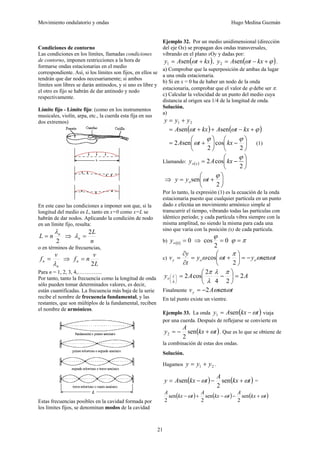 Movimiento ondulatorio y ondas Hugo Medina Guzmán
21
Condiciones de contorno
Las condiciones en los límites, llamadas condiciones
de contorno, imponen restricciones a la hora de
formarse ondas estacionarias en el medio
correspondiente. Así, si los límites son fijos, en ellos se
tendrán que dar nodos necesariamente; si ambos
límites son libres se darán antinodos, y si uno es libre y
el otro es fijo se habrán de dar antinodo y nodo
respectivamente.
Límite fijo - Límite fijo: (como en los instrumentos
musicales, violín, arpa, etc., la cuerda esta fija en sus
dos extremos)
En este caso las condiciones a imponer son que, si la
longitud del medio es L, tanto en x=0 como x=L se
habrán de dar nodos. Aplicando la condición de nodo
en un límite fijo, resulta:
2
n
n
L
λ
= ⇒
n
L
n
2
=
λ
o en términos de frecuencias,
n
n
v
f
λ
= ⇒
L
v
n
fn
2
=
Para n = 1, 2, 3, 4,…………..
Por tanto, tanto la frecuencia como la longitud de onda
sólo pueden tomar determinados valores, es decir,
están cuantificadas. La frecuencia más baja de la serie
recibe el nombre de frecuencia fundamental, y las
restantes, que son múltiplos de la fundamental, reciben
el nombre de armónicos.
Estas frecuencias posibles en la cavidad formada por
los límites fijos, se denominan modos de la cavidad
Ejemplo 32. Por un medio unidimensional (dirección
del eje Ox) se propagan dos ondas transversales,
vibrando en el plano xOy y dadas por:
( )
kx
t
A
y +
= ω
sen
1 , ( )
ϕ
ω +
−
= kx
t
A
y sen
2 .
a) Comprobar que la superposición de ambas da lugar
a una onda estacionaria.
b) Si en x = 0 ha de haber un nodo de la onda
estacionaria, comprobar que el valor de ϕ debe ser π.
c) Calcular la velocidad de un punto del medio cuya
distancia al origen sea 1/4 de la longitud de onda.
Solución.
a)
2
1 y
y
y +
=
( ) ( )
ϕ
ω
ω +
−
+
+
= kx
t
A
kx
t
A sen
sen
⎟
⎠
⎞
⎜
⎝
⎛
−
⎟
⎠
⎞
⎜
⎝
⎛
+
=
2
cos
2
sen
2
ϕ
ϕ
ω kx
t
A (1)
Llamando: ( ) ⎟
⎠
⎞
⎜
⎝
⎛
−
=
2
cos
2
ϕ
kx
A
y x
o
⇒ ⎟
⎠
⎞
⎜
⎝
⎛
+
=
2
sen
ϕ
ωt
y
y o
Por lo tanto, la expresión (1) es la ecuación de la onda
estacionaria puesto que cualquier partícula en un punto
dado x efectúa un movimiento armónico simple al
transcurrir el tiempo, vibrando todas las partículas con
idéntico periodo; y cada partícula vibra siempre con la
misma amplitud, no siendo la misma para cada una
sino que varia con la posición (x) de cada partícula.
b) ( ) 0
0
=
o
y ⇒ 0
2
cos =
ϕ
π
ϕ =
c) t
y
t
y
t
y
v o
o
y ω
ω
π
ω
ω sen
2
cos −
=
⎟
⎠
⎞
⎜
⎝
⎛
+
=
∂
∂
=
A
A
yo 2
2
4
2
cos
2
4
=
⎟
⎠
⎞
⎜
⎝
⎛
−
=
⎟
⎠
⎞
⎜
⎝
⎛
π
λ
λ
π
λ
Finalmente t
A
vy ω
ωsen
2
−
=
En tal punto existe un vientre.
Ejemplo 33. La onda ( )
t
kx
A
y ω
−
= sen
1 viaja
por una cuerda. Después de reflejarse se convierte en
( )
t
kx
A
y ω
+
−
= sen
2
2 . Que es lo que se obtiene de
la combinación de estas dos ondas.
Solución.
Hagamos 2
1 y
y
y +
= .
( ) ( )
t
kx
A
t
kx
A
y ω
ω +
−
−
= sen
2
sen =
( ) ( ) ( )
t
kx
A
t
kx
A
t
kx
A
ω
ω
ω +
−
−
+
− sen
2
sen
2
sen
2
 