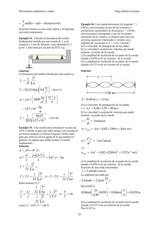 Movimiento ondulatorio y ondas Hugo Medina Guzmán
22
= ( ) kx
t
A
t
kx
A
cos
sen
sen
2
ω
ω −
−
El primer término es una onda viajera y el Segundo
una onda estacionaria.
Ejemplo 34. Calcular la frecuencia del sonido
fundamental emitido por una cuerda de 1 m de
longitud y 1 mm de diámetro, cuya densidad es 2
g/cm3
y está tensa por un peso de 9231,6 g.
Solución.
La frecuencia del sonido emitido por una cuerda es:
μ
T
L
n
fn
2
=
( ) ⎟
⎠
⎞
⎜
⎝
⎛
= 2
8
,
9
2316
,
9
s
m
kg
T = 90,47 N
⎟
⎟
⎠
⎞
⎜
⎜
⎝
⎛
⎟
⎠
⎞
⎜
⎝
⎛
=
=
−
4
10
2000
6
3
π
ρ
μ
m
kg
A
=
m
kg
3
10
57
,
1 −
×
( ) 3
10
57
,
1
47
,
90
1
2
1
−
×
=
f = 38,8 Hz
Ejemplo 35. Una cuerda está estirada por un peso de
10 N. Calcular el peso que debe tensar a otra cuerda de
la misma sustancia, la misma longitud y doble radio
para que emita la octava aguda de la que produce la
primera. Se supone que ambas emiten el sonido
fundamental.
Solución.
ρ
π
ρ
μ 2
r
A =
= ,
( ) ρ
π
ρπ
μ 2
2
4
2
'
' r
L
L
r
L
m
=
=
= = μ
4
μ
T
L
f
2
1
= y
'
'
2
1
2
'
μ
T
L
f
f =
= ⇒
μ
4
'
2
1
2
'
T
L
f
f =
=
Relacionando f y f’:
T
T
T
L
T
L
f
f
f
f '
2
1
2
1
4
'
2
1
2
'
=
=
=
μ
μ
⇒ 16
'
=
T
T
Como T = 10 N, T’ = 160 N
Ejemplo 36. Una cuerda horizontal, de longitud l =
0,80 m, esta sometida en uno de sus extremos a
oscilaciones sinusoidales de frecuencia f = 120 Hz,
esta frecuencia corresponde a uno de los modos
resonantes de la cuerda y se observa que entre sus
extremos aparecen 4 antínodos ó vientres cuya
amplitud de oscilación es A = 2 cm. Calcular:
a) La velocidad de propagación de las ondas.
b) La velocidad y aceleración máxima que puede
alcanzar un punto de la cuerda.
c) La amplitud de oscilación de un punto de la cuerda
situado a 0,050 m de un extremo de la cuerda.
d) La amplitud de oscilación de un punto de la cuerda
situado a 0,125 m de un extremo de la cuerda.
Solución.
m
40
,
0
=
λ , f = 120 Hz,
a) La velocidad de propagación de las ondas.
m/s
48
120
40
,
0 =
×
=
= f
v λ
b) La velocidad y aceleración máxima que puede
alcanzar un punto de la cuerda.
t
A
dt
dy
v ω
ωsen
=
=
⇒ m/s
8
,
4
240
02
,
0 π
π
ω =
×
=
= A
vmáx
t
A
dt
y
d
a ω
ω sen
2
2
2
−
=
=
⇒
( ) 2
2
2
2
m/s
1152
240
02
,
0 π
π
ω =
×
=
= A
amáx
c) La amplitud de oscilación de un punto de la cuerda
situado a 0,050 m de un extremo de la cuerda.
Ecuación de una onda estacionaria:
t
kx
A
y ω
cos
sen
2
=
La amplitud está dada por:
x
A
kx
A
λ
π
2
sen
2
sen
2 =
Para 0,050 m
m
028
,
0
4
sen
04
,
0
050
,
0
40
,
0
2
sen
04
,
0 =
⎟
⎠
⎞
⎜
⎝
⎛
=
⎟
⎠
⎞
⎜
⎝
⎛ π
π
d) La amplitud de oscilación de un punto de la cuerda
situado a 0,125 m de un extremo de la cuerda.
Para 0,125 m
 
